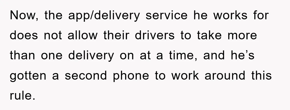 Now, the app/delivery service he works for does not allow their drivers to take more than one delivery on at a time, and he’s gotten a second phone to work...