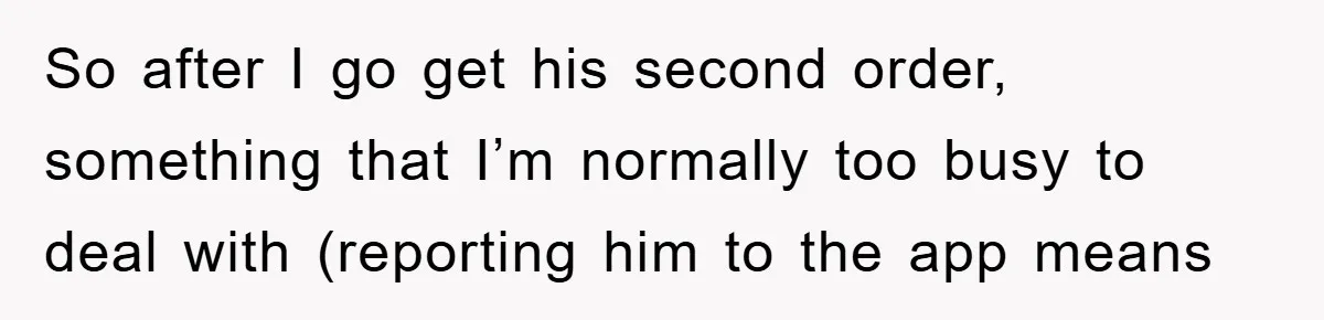 So after I go get his second order, something that I’m normally too busy to deal with (reporting him to the app means