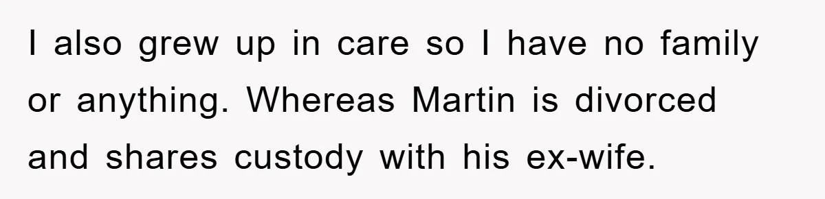 I also grew up in care so I have no family or anything. Whereas Martin is divorced and shares custody with his ex-wife.