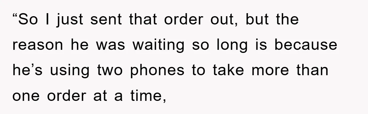 “So I just sent that order out, but the reason he was waiting so long is because he’s using two phones to take more than one order at a time,