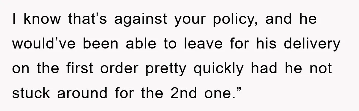 I know that’s against your policy, and he would’ve been able to leave for his delivery on the first order pretty quickly had he not stuck around for the 2nd...