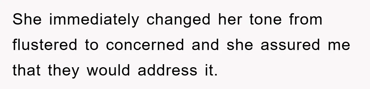 She immediately changed her tone from flustered to concerned and she assured me that they would address it.