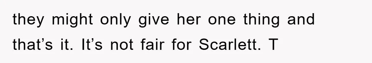 they might only give her one thing and that’s it. It’s not fair for Scarlett. T