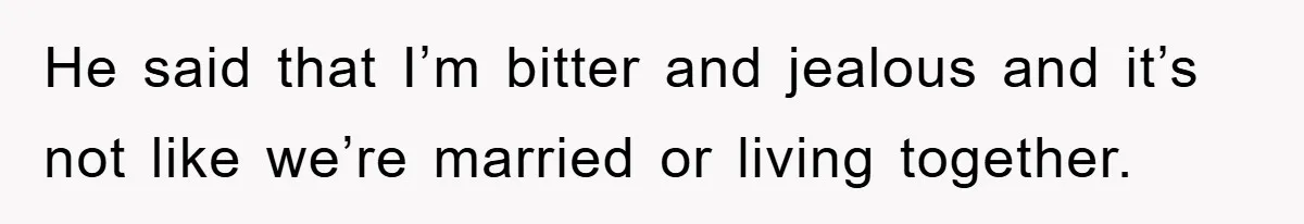 He said that I’m bitter and jealous and it’s not like we’re married or living together.