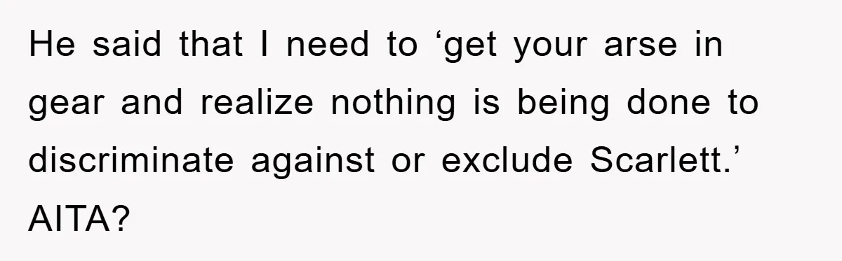 He said that I need to ‘get your arse in gear and realize nothing is being done to discriminate against or exclude Scarlett.’ AITA?