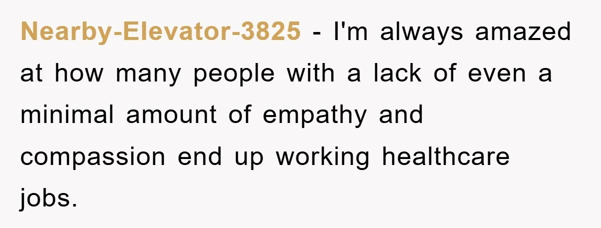 Nearby-Elevator-3825 - I'm always amazed at how many people with a lack of even a minimal amount of empathy and compassion end up working healthcare jobs.