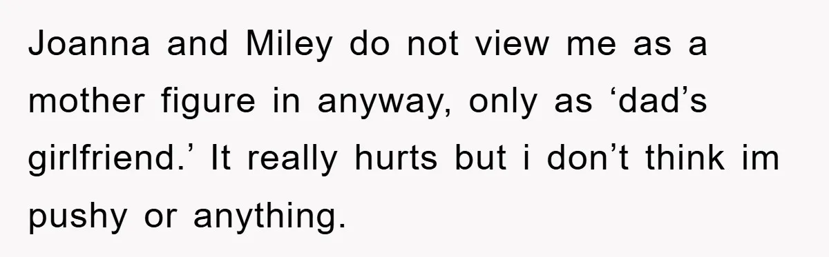 Joanna and Miley do not view me as a mother figure in anyway, only as ‘dad’s girlfriend.’ It really hurts but i don’t think im pushy or anything.