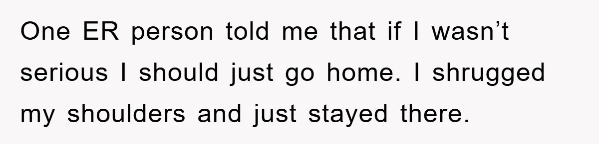 One ER person told me that if I wasn’t serious I should just go home. I shrugged my shoulders and just stayed there.