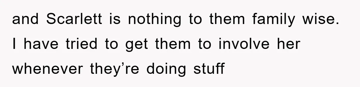 and Scarlett is nothing to them family wise. I have tried to get them to involve her whenever they’re doing stuff