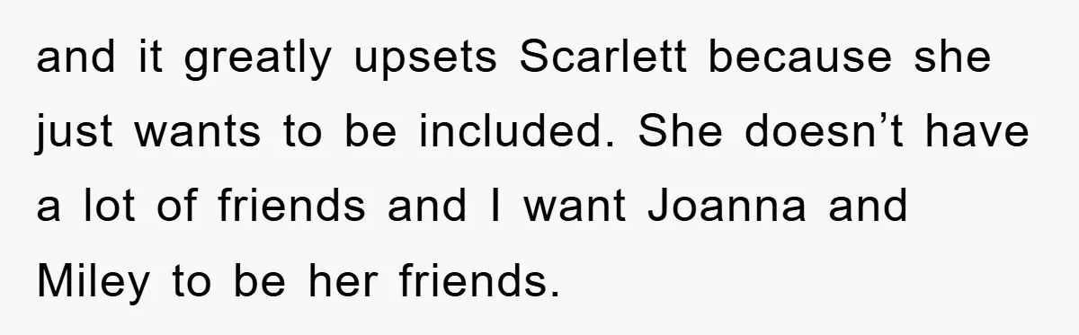 and it greatly upsets Scarlett because she just wants to be included. She doesn’t have a lot of friends and I want Joanna and Miley to be her friends.