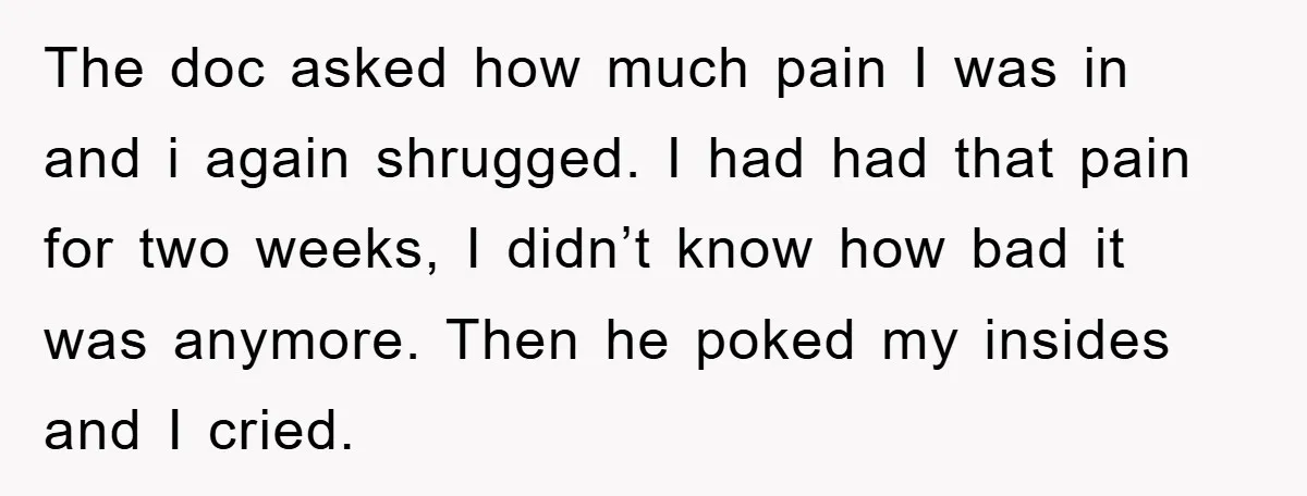 The doc asked how much pain I was in and i again shrugged. I had had that pain for two weeks, I didn’t know how bad it was anymore. Then...