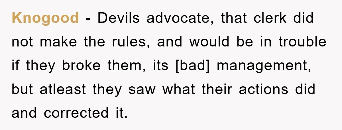 Knogood - Devils advocate, that clerk did not make the rules, and would be in trouble if they broke them, its [bad] management, but atleast they saw what their actions...