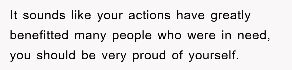 It sounds like your actions have greatly benefitted many people who were in need, you should be very proud of yourself.