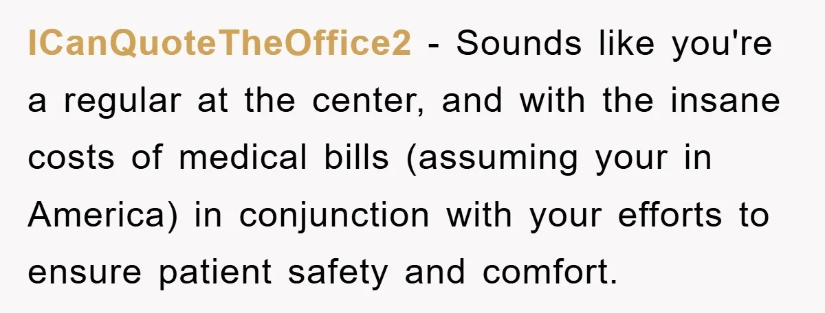 ICanQuoteTheOffice2 - Sounds like you're a regular at the center, and with the insane costs of medical bills (assuming your in America) in conjunction with your efforts to ensure patient...