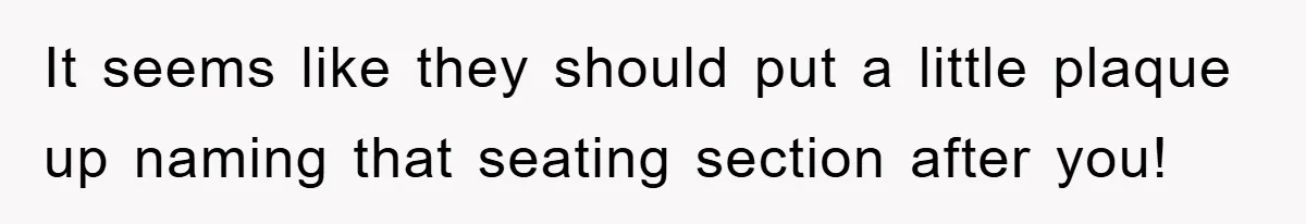 It seems like they should put a little plaque up naming that seating section after you!