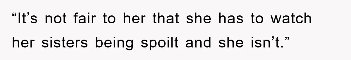 “It’s not fair to her that she has to watch her sisters being spoilt and she isn’t.”