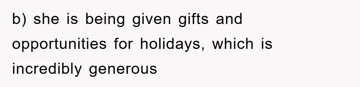 b) she is being given gifts and opportunities for holidays, which is incredibly generous