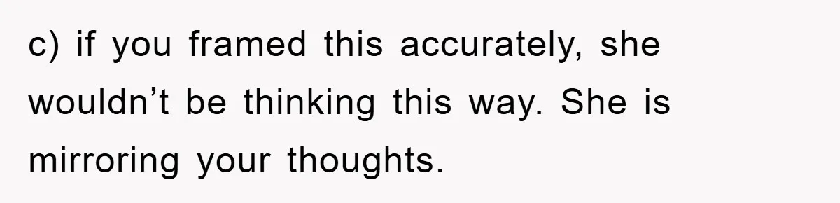 c) if you framed this accurately, she wouldn’t be thinking this way. She is mirroring your thoughts.