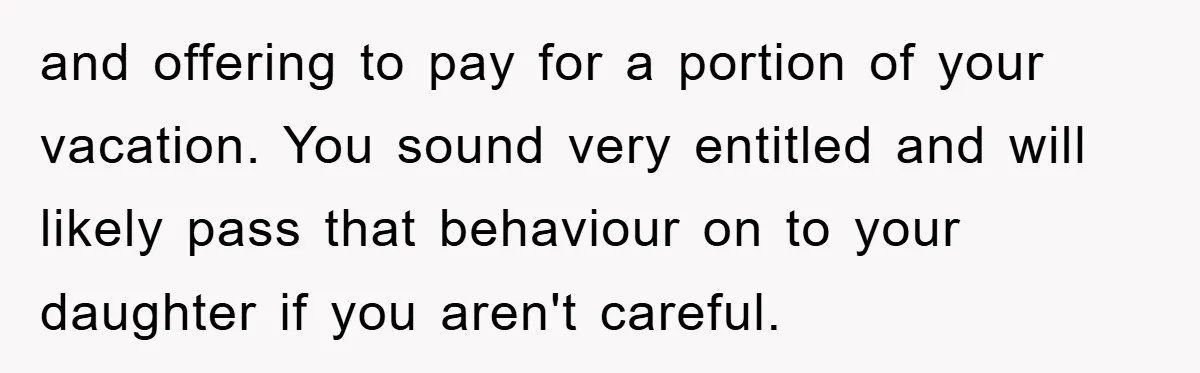 and offering to pay for a portion of your vacation. You sound very entitled and will likely pass that behaviour on to your daughter if you aren't careful.