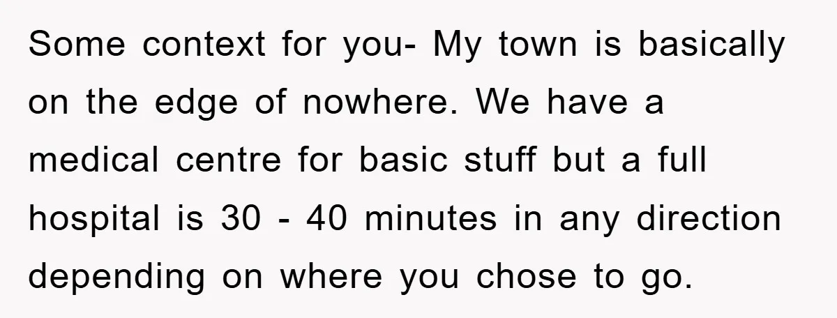 Some context for you- My town is basically on the edge of nowhere. We have a medical centre for basic stuff but a full hospital is 30 - 40 minutes...