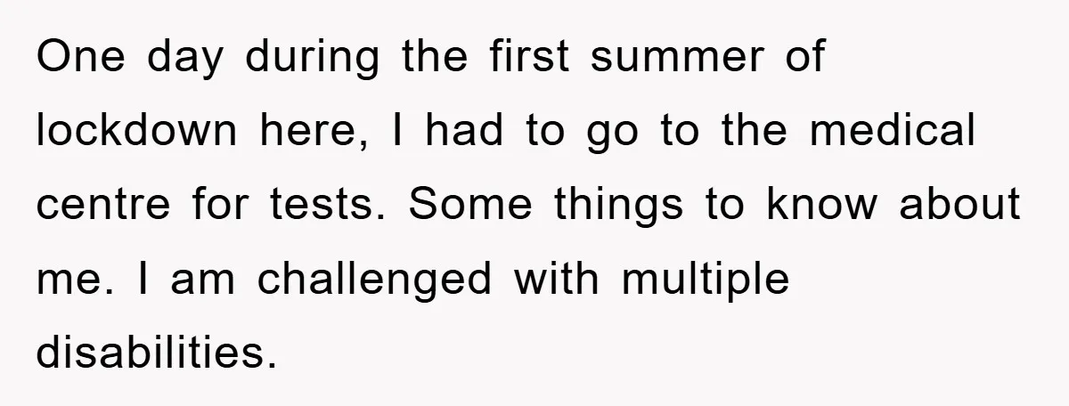 One day during the first summer of lockdown here, I had to go to the medical centre for tests. Some things to know about me. I am challenged with multiple...