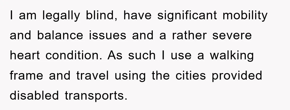 I am legally blind, have significant mobility and balance issues and a rather severe heart condition. As such I use a walking frame and travel using the cities provided disabled...