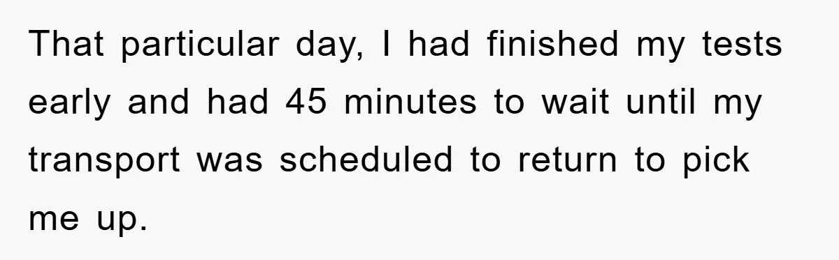 That particular day, I had finished my tests early and had 45 minutes to wait until my transport was scheduled to return to pick me up.