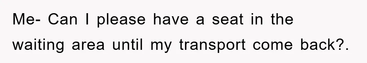 Me- Can I please have a seat in the waiting area until my transport come back?.