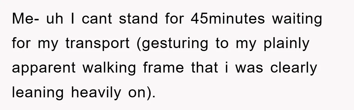 Me- uh I cant stand for 45minutes waiting for my transport (gesturing to my plainly apparent walking frame that i was clearly leaning heavily on).