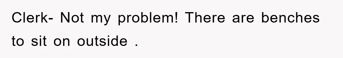 Clerk- Not my problem! There are benches to sit on outside .