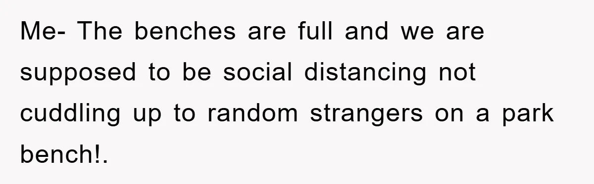 Me- The benches are full and we are supposed to be social distancing not cuddling up to random strangers on a park bench!.