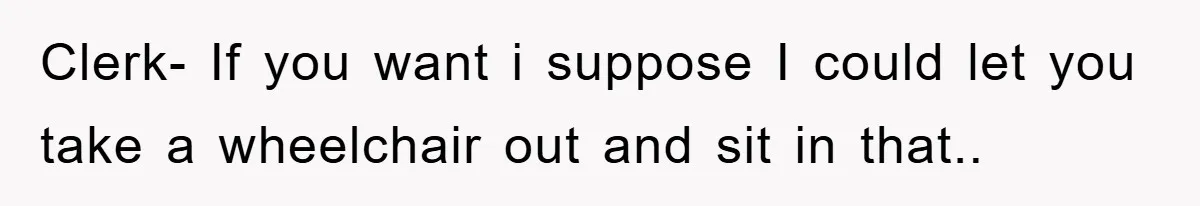 Clerk- If you want i suppose I could let you take a wheelchair out and sit in that..