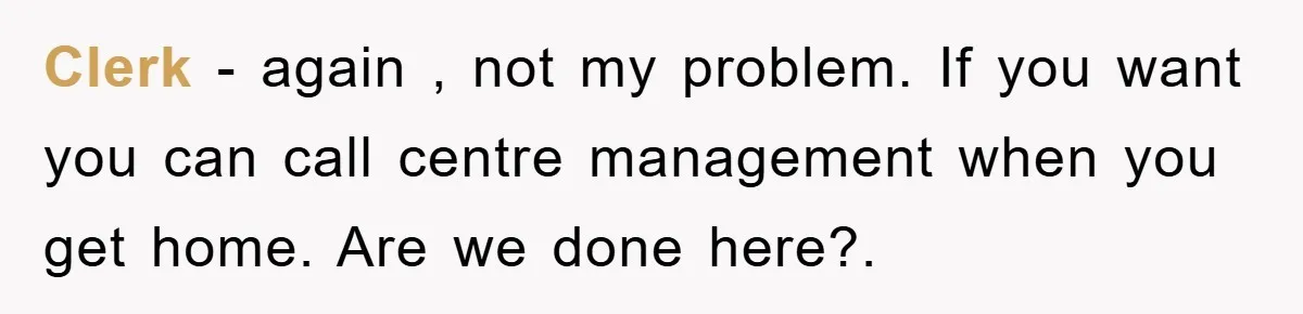 Clerk - again , not my problem. If you want you can call centre management when you get home. Are we done here?.