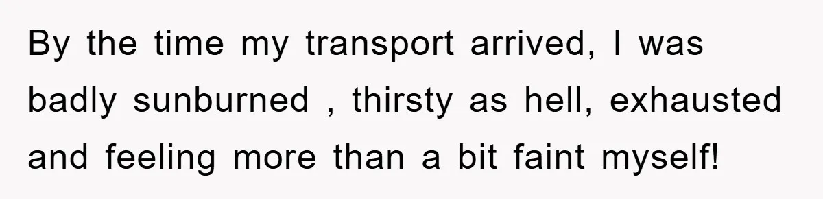 By the time my transport arrived, I was badly sunburned , thirsty as hell, exhausted and feeling more than a bit faint myself!