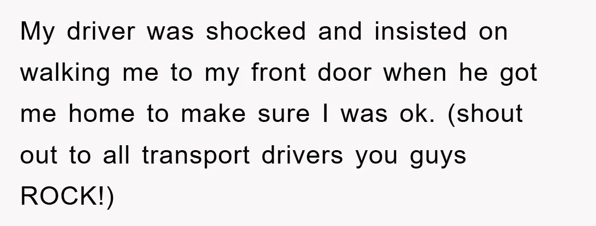 My driver was shocked and insisted on walking me to my front door when he got me home to make sure I was ok. (shout out to all transport drivers...