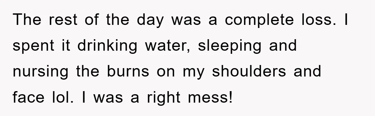 The rest of the day was a complete loss. I spent it drinking water, sleeping and nursing the burns on my shoulders and face lol. I was a right mess!