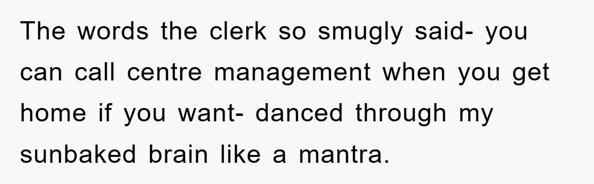 The words the clerk so smugly said- you can call centre management when you get home if you want- danced through my sunbaked brain like a mantra.