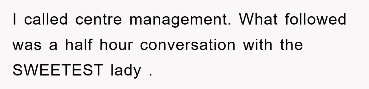 I called centre management. What followed was a half hour conversation with the SWEETEST lady .