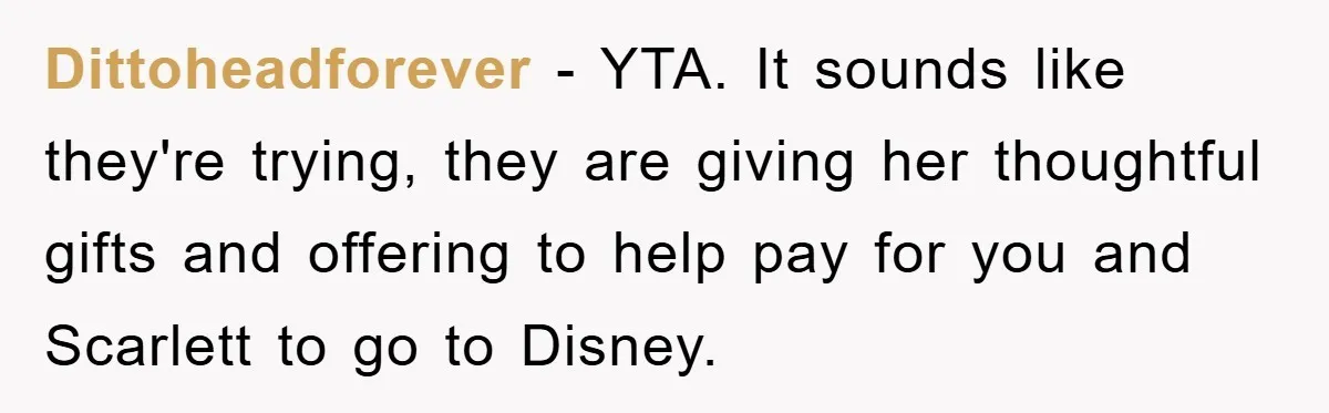 Dittoheadforever − YTA. It sounds like they're trying, they are giving her thoughtful gifts and offering to help pay for you and Scarlett to go to Disney.