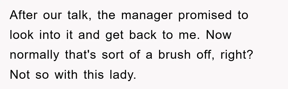 After our talk, the manager promised to look into it and get back to me. Now normally that's sort of a brush off, right? Not so with this lady.