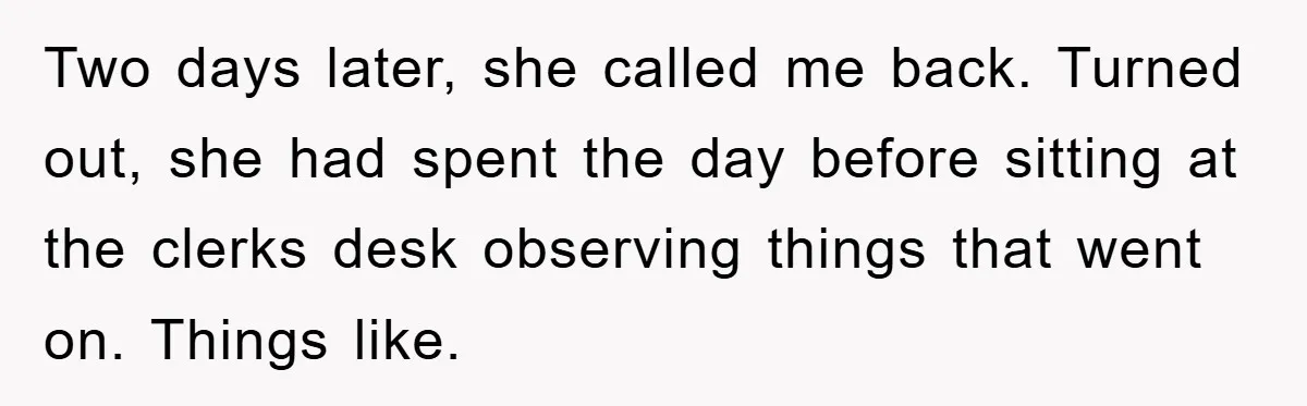 Two days later, she called me back. Turned out, she had spent the day before sitting at the clerks desk observing things that went on. Things like.