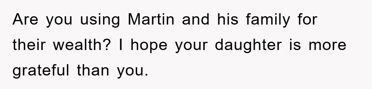 Are you using Martin and his family for their wealth? I hope your daughter is more grateful than you.