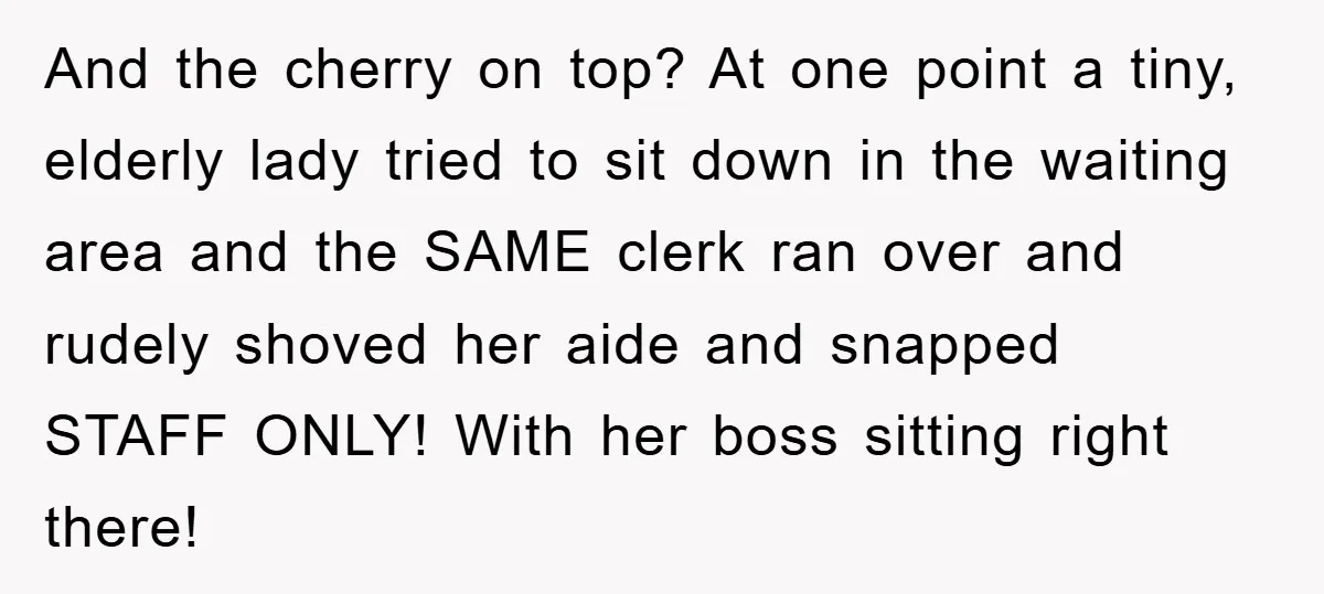 And the cherry on top? At one point a tiny, elderly lady tried to sit down in the waiting area and the SAME clerk ran over and rudely shoved her...