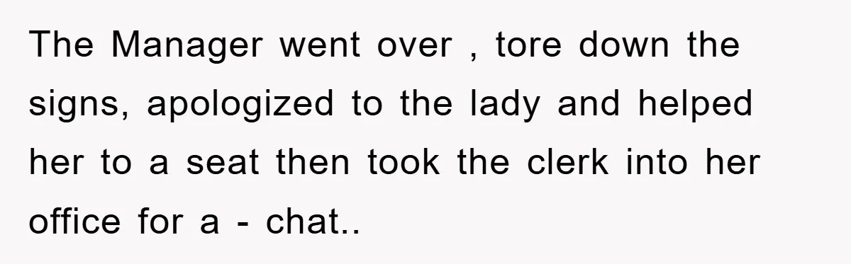 The Manager went over , tore down the signs, apologized to the lady and helped her to a seat then took the clerk into her office for a - chat..
