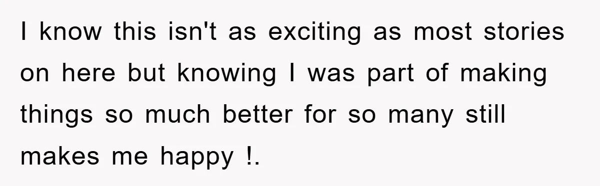 I know this isn't as exciting as most stories on here but knowing I was part of making things so much better for so many still makes me happy !.