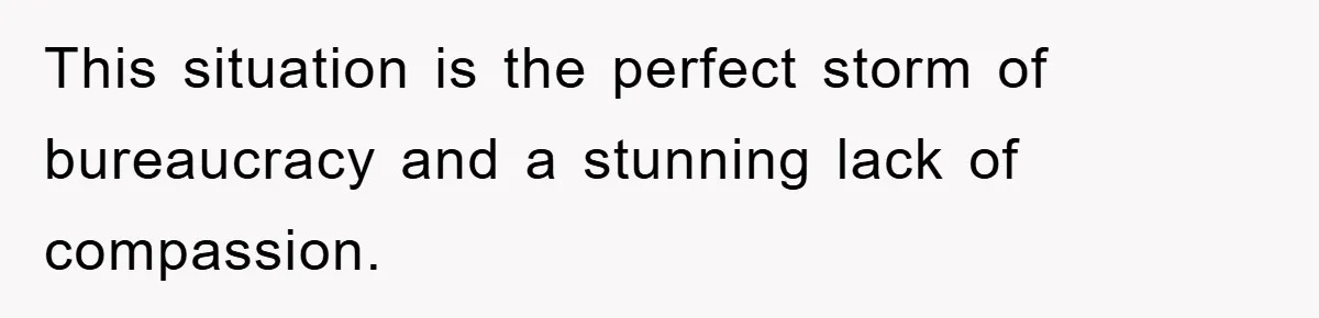This situation is the perfect storm of bureaucracy and a stunning lack of compassion.