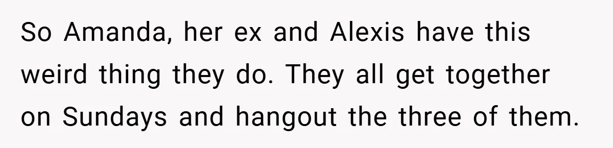 So Amanda, her ex and Alexis have this weird thing they do. They all get together on Sundays and hangout the three of them.