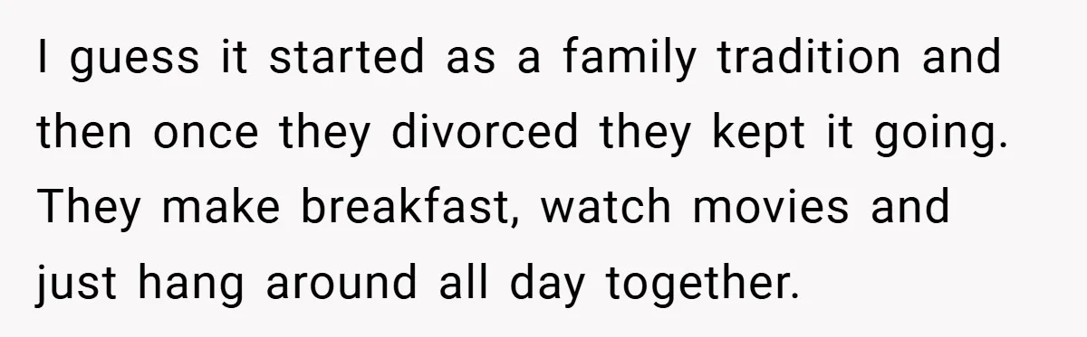 I guess it started as a family tradition and then once they divorced they kept it going. They make breakfast, watch movies and just hang around all day together.