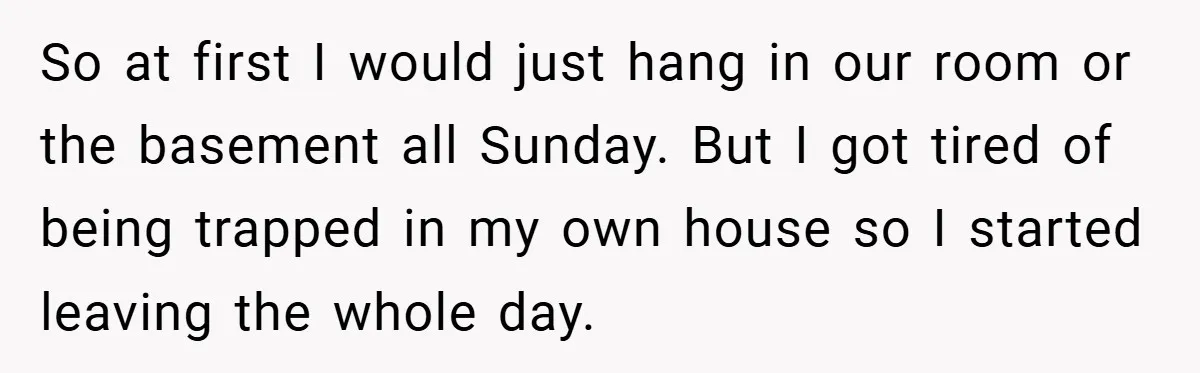 So at first I would just hang in our room or the basement all Sunday. But I got tired of being trapped in my own house so I started leaving...