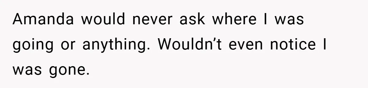 Amanda would never ask where I was going or anything. Wouldn’t even notice I was gone.